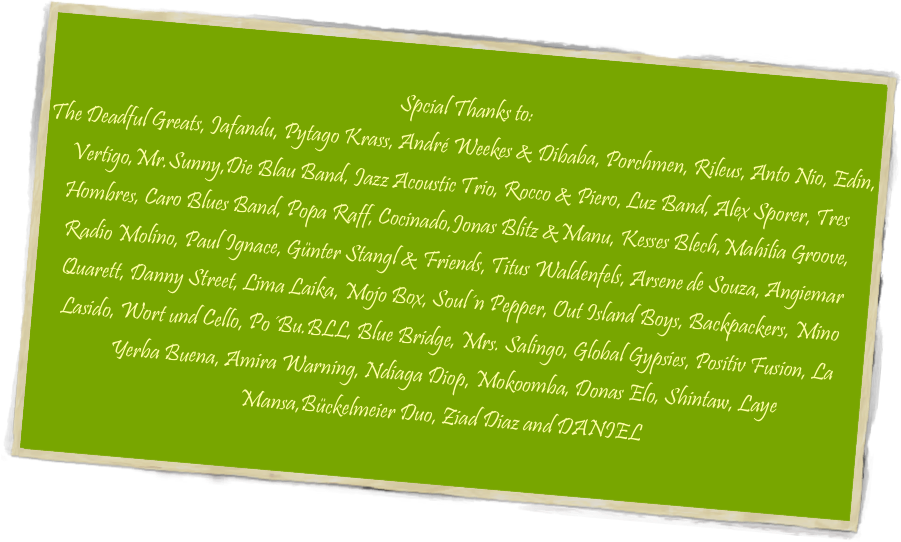 
Spcial Thanks to:
The Deadful Greats, Jafandu, Pytago Krass, André Weekes & Dibaba, Porchmen, Rileus, Anto Nio, Edin, Vertigo,Mr.Sunny,Die Blau Band, Jazz Acoustic Trio, Rocco & Piero, Luz Band, Alex Sporer, Tres Hombres, Caro Blues Band, Popa Raff, Cocinado,Jonas Blitz &Manu, Kesses Blech,Mahilia Groove, Radio Molino, Paul Ignace, Günter Stangl & Friends, Titus Waldenfels, Arsene de Souza, Angiemar Quarett, Danny Street, Lima Laika, Mojo Box, Soul´n Pepper, Out Island Boys, Backpackers, Mino Lasido, Wort und Cello, Po´Bu.BLL, Blue Bridge, Mrs. Salingo, Global Gypsies, Positiv Fusion, La Yerba Buena, Amira Warning, Ndiaga Diop, Mokoomba, Donas Elo, Shintaw, Laye Mansa,Bückelmeier Duo, Ziad Diaz and DANIEL
